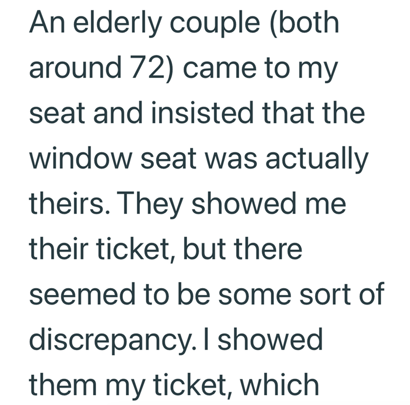 An elderly couple (both around 72) came to my seat and insisted that the window seat was actually theirs. They showed me their ticket, but there seemed to be some sort of discrepancy. I showed them my ticket, which