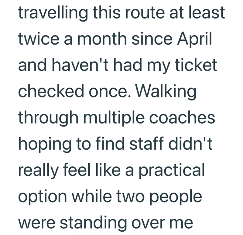 travelling this route at least twice a month since April and haven't had my ticket checked once. Walking through multiple coaches hoping to find staff didn't really feel like a practical option while two people were standing over me