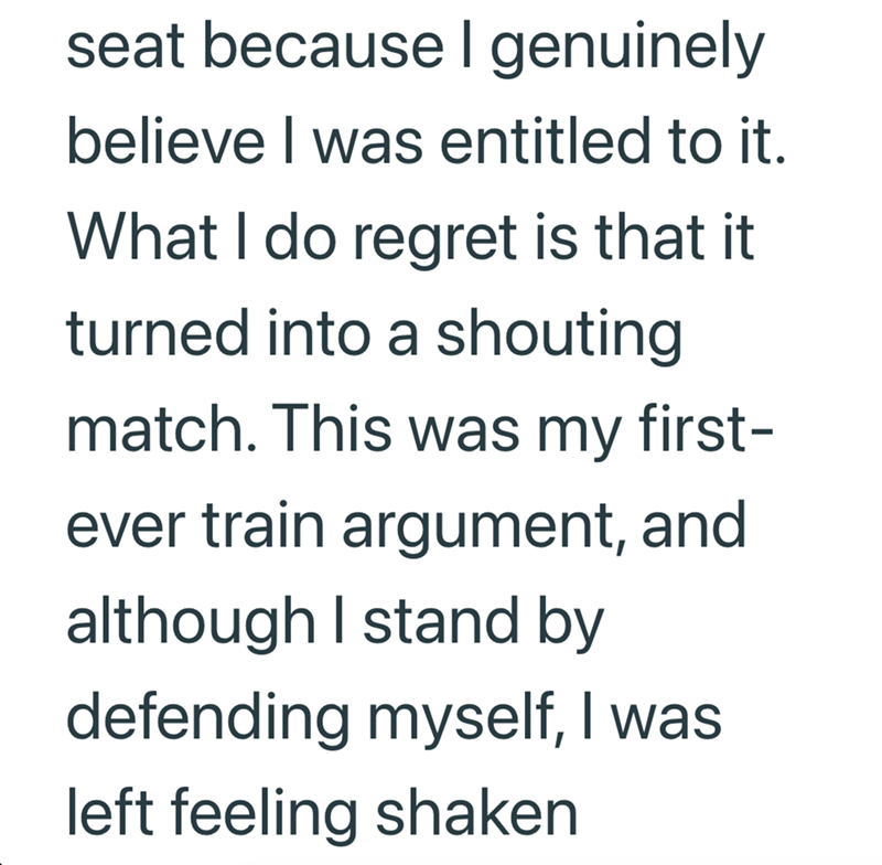 seat because I genuinely believe I was entitled to it. What I do regret is that it turned into a shouting match. This was my first- ever train argument, and although I stand by defending myself, I was left feeling shaken