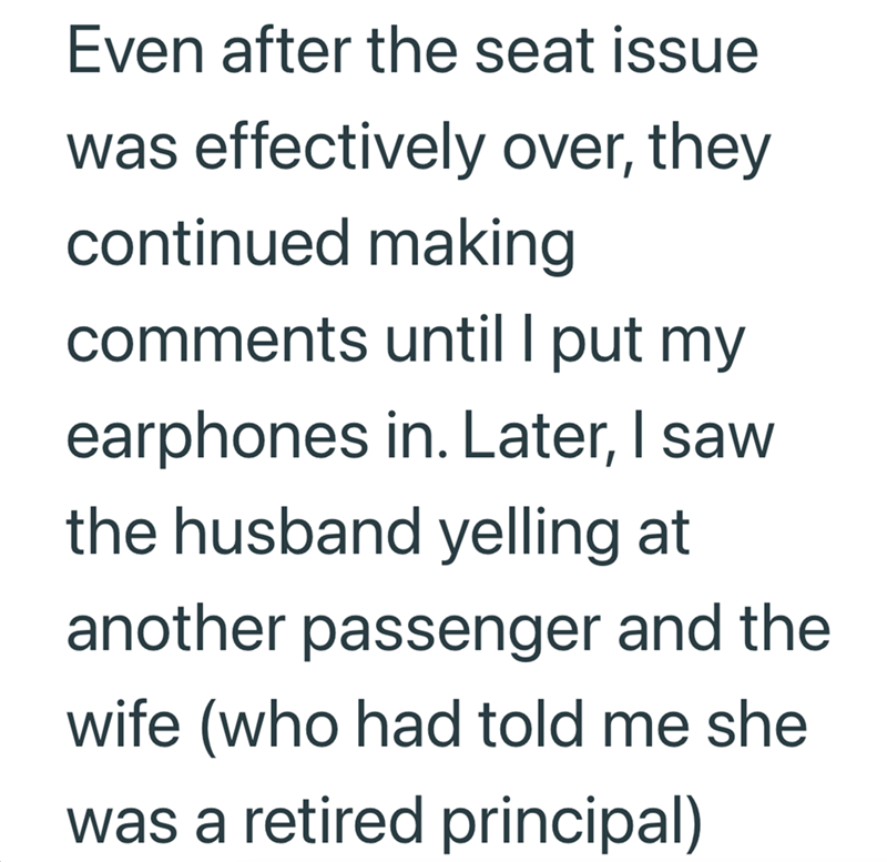 Even after the seat issue was effectively over, they continued making comments until I put my earphones in. Later, I saw the husband yelling at another passenger and the wife (who had told me she was a retired principal)