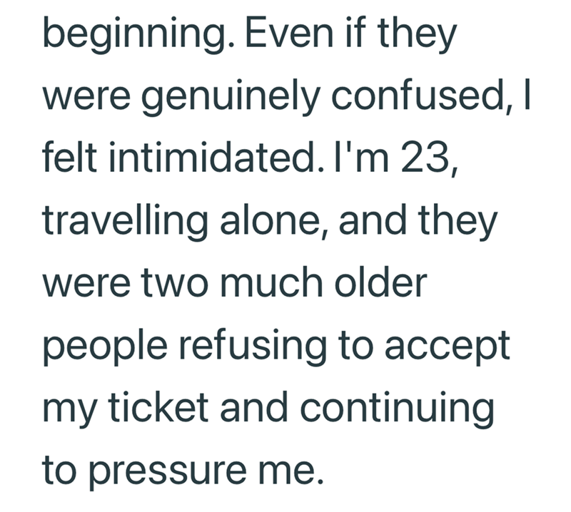 beginning. Even if they were genuinely confused, I felt intimidated. I'm 23, travelling alone, and they were two much older people refusing to accept my ticket and continuing. to pressure me.