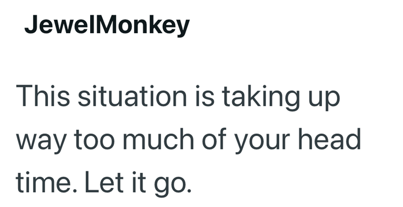 JewelMonkey This situation is taking up way too much of your head time. Let it go.