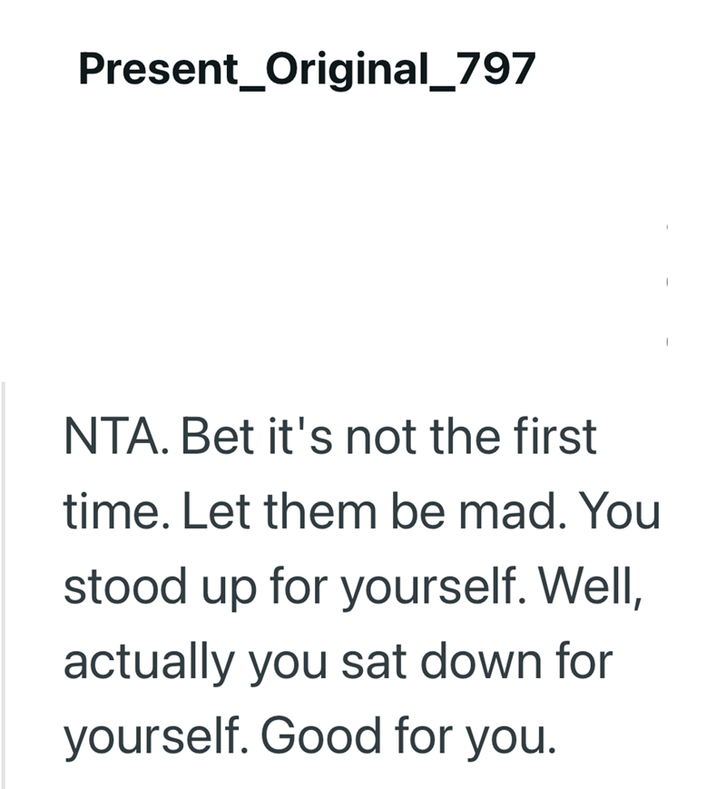 Present_Original_797 NTA. Bet it's not the first time. Let them be mad. You stood up for yourself. Well, actually you sat down for yourself. Good for you.
