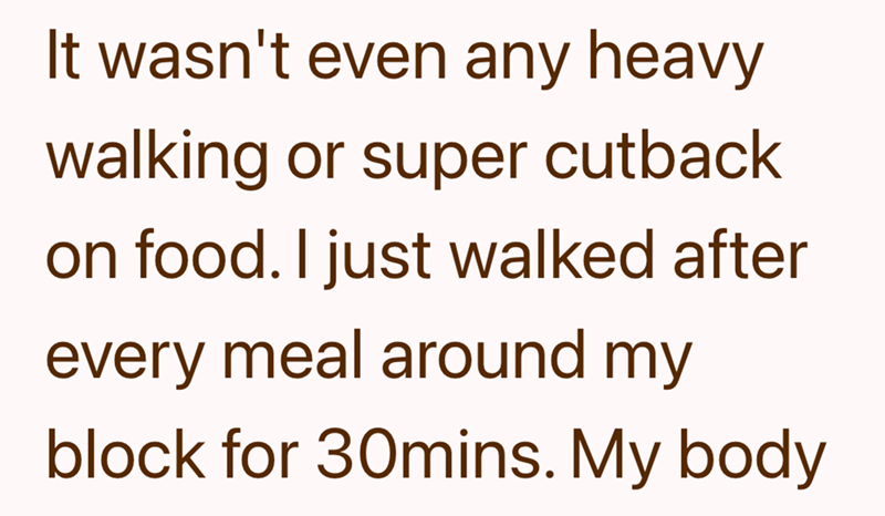 It wasn't even any heavy walking or super cutback on food. I just walked after every meal around my block for 30mins. My body