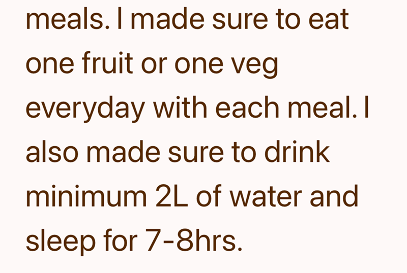 meals. I made sure to eat one fruit or one veg everyday with each meal. I also made sure to drink minimum 2L of water and sleep for 7-8hrs.