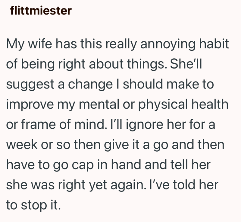 flittmiester My wife has this really annoying habit of being right about things. She'll suggest a change I should make to improve my mental or physical health or frame of mind. I'll ignore her for a week or so then give it a go and then have to go cap in hand and tell her she was right yet again. I've told her to stop it.