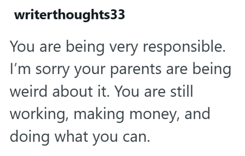 writerthoughts33 You are being very responsible. I'm sorry your parents are being weird about it. You are still working, making money, and doing what you can.