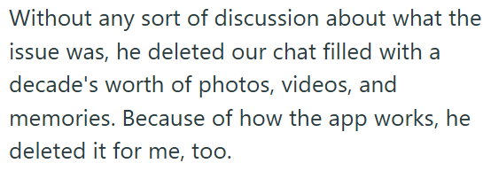 Without any sort of discussion about what the issue was, he deleted our chat filled with a decade's worth of photos, videos, and memories. Because of how the app works, he deleted it for me, too.