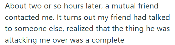 About two or so hours later, a mutual friend contacted me. It turns out my friend had talked to someone else, realized that the thing he was attacking me over was a complete
