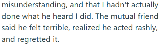 misunderstanding, and that I hadn't actually done what he heard I did. The mutual friend said he felt terrible, realized he acted rashly, and regretted it.