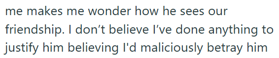me makes me wonder how he sees our friendship. I don't believe I've done anything to justify him believing I'd maliciously betray him