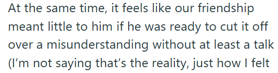 At the same time, it feels like our friendship meant little to him if he was ready to cut it off over a misunderstanding without at least a talk (I'm not saying that's the reality, just how I felt