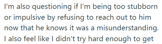 I'm also questioning if I'm being too stubborn or impulsive by refusing to reach out to him now that he knows it was a misunderstanding. I also feel like I didn't try hard enough to get