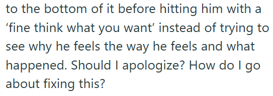 to the bottom of it before hitting him with a 'fine think what you want' instead of trying to see why he feels the way he feels and what happened. Should I apologize? How do I go about fixing this?