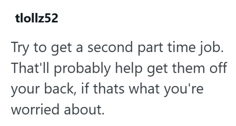 tlollz52 Try to get a second part time job. That'll probably help get them off your back, if thats what you're worried about.