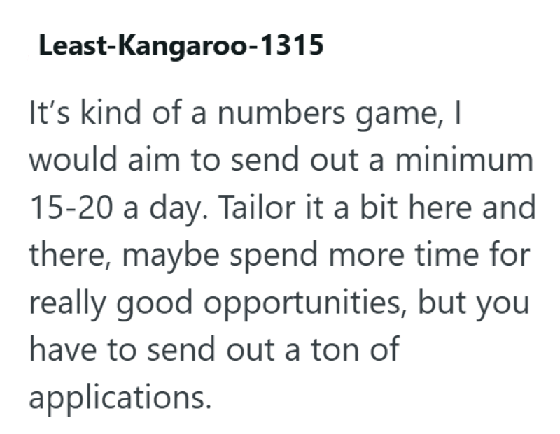 Least-kangaroo-1315 It's kind of a numbers game, I would aim to send out a minimum 15-20 a day. Tailor it a bit here and there, maybe spend more time for really good opportunities, but you have to send out a ton of applications.
