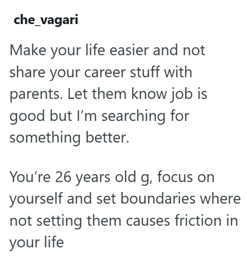 che_vagari Make your life easier and not share your career stuff with parents. Let them know job is good but I'm searching for something better. You're 26 years old g, focus on yourself and set boundaries where not setting them causes friction in your life