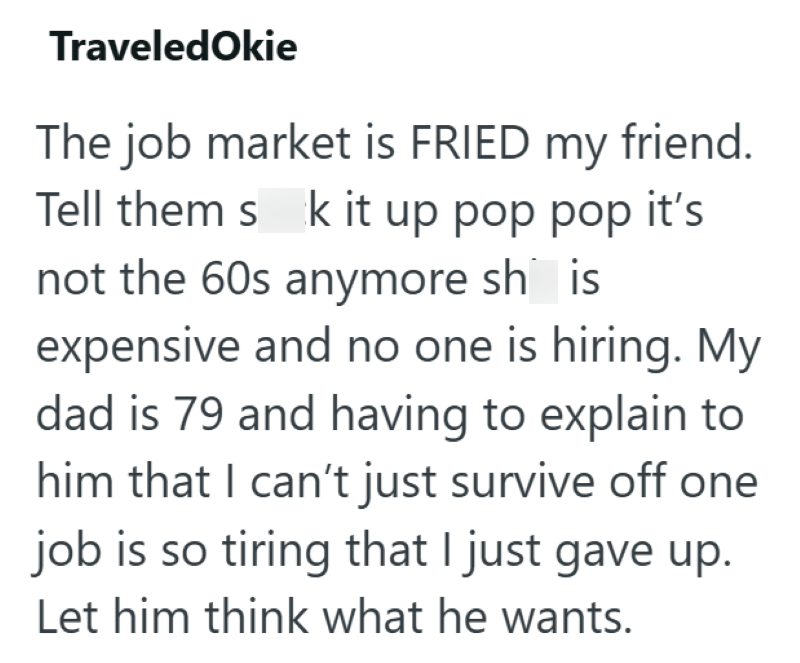 TraveledOkie The job market is FRIED my friend. Tell them s k it up pop pop it's not the 60s anymore sh is expensive and no one is hiring. My dad is 79 and having to explain to him that I can't just survive off one job is so tiring that I just gave up. Let him think what he wants.