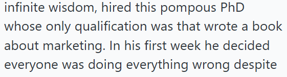 infinite wisdom, hired this pompous PhD whose only qualification was that wrote a book about marketing. In his first week he decided everyone was doing everything wrong despite