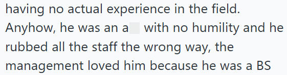 having no actual experience in the field. Anyhow, he was an a with no humility and he rubbed all the staff the wrong way, the management loved him because he was a BS