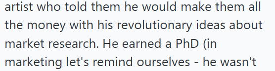 artist who told them he would make them all the money with his revolutionary ideas about market research. He earned a PhD (in marketing let's remind ourselves - he wasn't