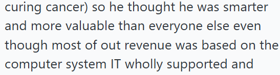 curing cancer) so he thought he was smarter and more valuable than everyone else even though most of out revenue was based on the computer system IT wholly supported and