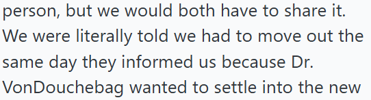 person, but we would both have to share it. We were literally told we had to move out the same day they informed us because Dr. VonDouchebag wanted to settle into the new
