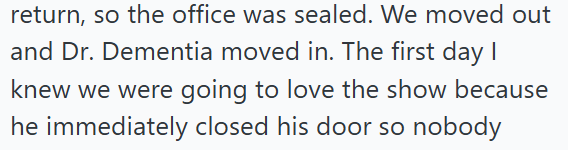 return, so the office was sealed. We moved out and Dr. Dementia moved in. The first day I knew we were going to love the show because he immediately closed his door so nobody