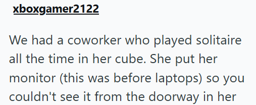 xboxgamer2122 We had a coworker who played solitaire all the time in her cube. She put her monitor (this was before laptops) so you couldn't see it from the doorway in her