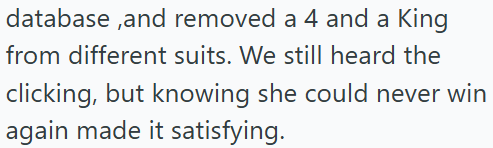 database,and removed a 4 and a King from different suits. We still heard the clicking, but knowing she could never win again made it satisfying.