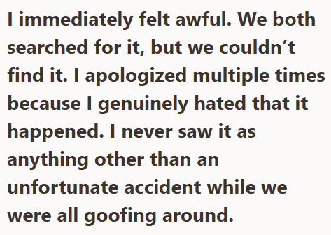 I immediately felt awful. We both searched for it, but we couldn't find it. I apologized multiple times because I genuinely hated that it happened. I never saw it as anything other than an unfortunate accident while we were all goofing around.