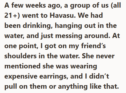 A few weeks ago, a group of us (all 21+) went to Havasu. We had been drinking, hanging out in the water, and just messing around. At one point, I got on my friend's shoulders in the water. She never mentioned she was wearing expensive earrings, and I didn't pull on them or anything like that.