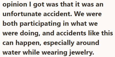 opinion I got was that it was an unfortunate accident. We were both participating in what we were doing, and accidents like this can happen, especially around water while wearing jewelry.
