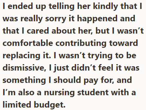 I ended up telling her kindly that I was really sorry it happened and that I cared about her, but I wasn't comfortable contributing toward replacing it. I wasn't trying to be dismissive, I just didn't feel it was something I should pay for, and I'm also a nursing student with a limited budget.
