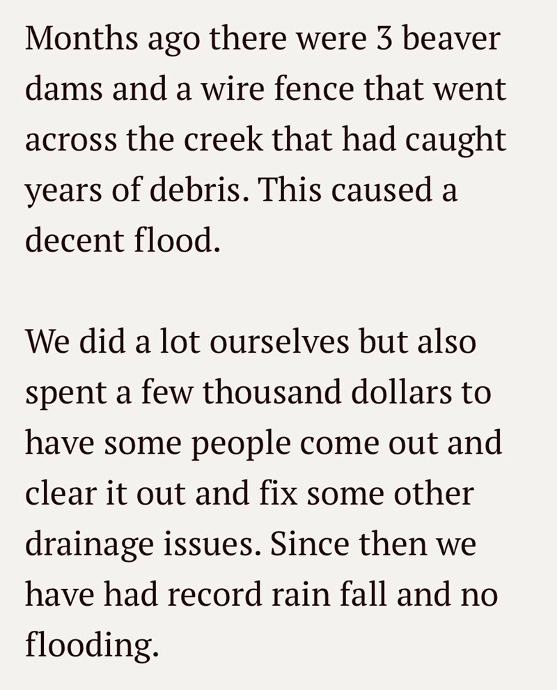 Months ago there were 3 beaver dams and a wire fence that went across the creek that had caught years of debris. This caused a decent flood. We did a lot ourselves but also spent a few thousand dollars to have some people come out and clear it out and fix some other drainage issues. Since then we have had record rain fall and no flooding.