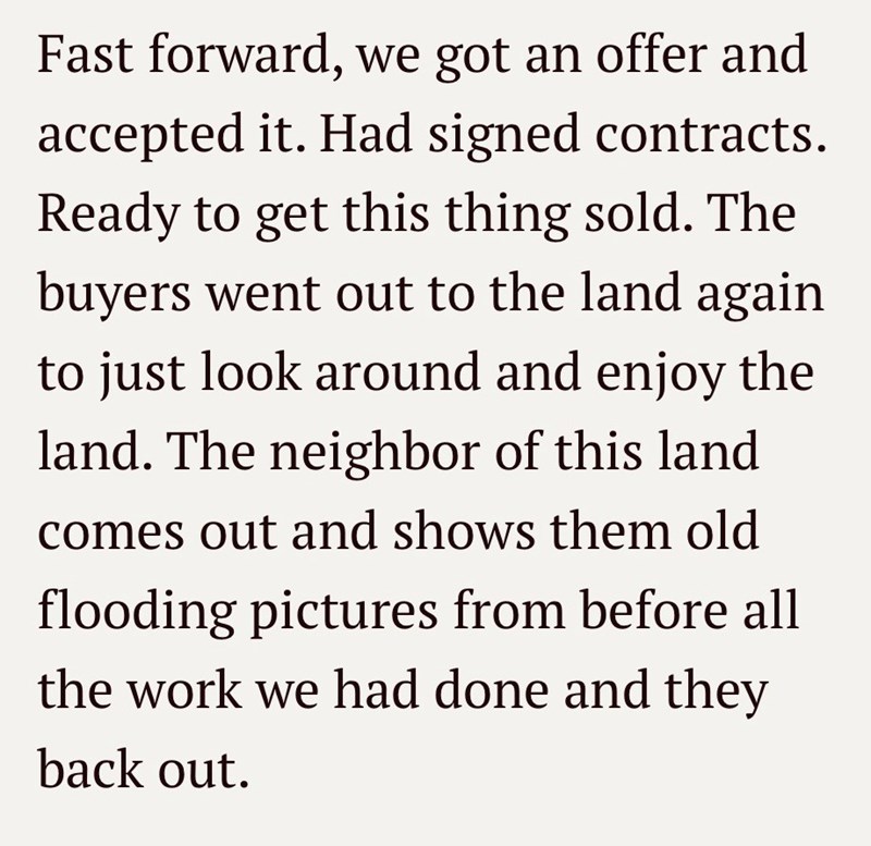 Fast forward, we got an offer and accepted it. Had signed contracts. Ready to get this thing sold. The buyers went out to the land again to just look around and enjoy the land. The neighbor of this land comes out and shows them old flooding pictures from before all the work we had done and they back out.