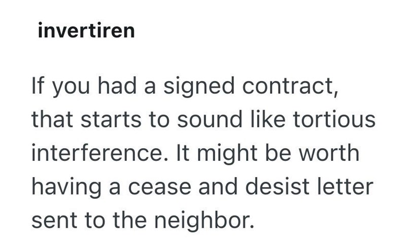 invertiren If you had a signed contract, that starts to sound like tortious interference. It might be worth having a cease and desist letter sent to the neighbor.