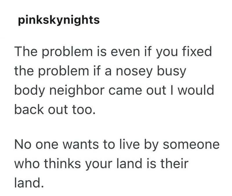 pinkskynights The problem is even if you fixed the problem if a nosey busy body neighbor came out I would back out too. No one wants to live by someone who thinks your land is their land.