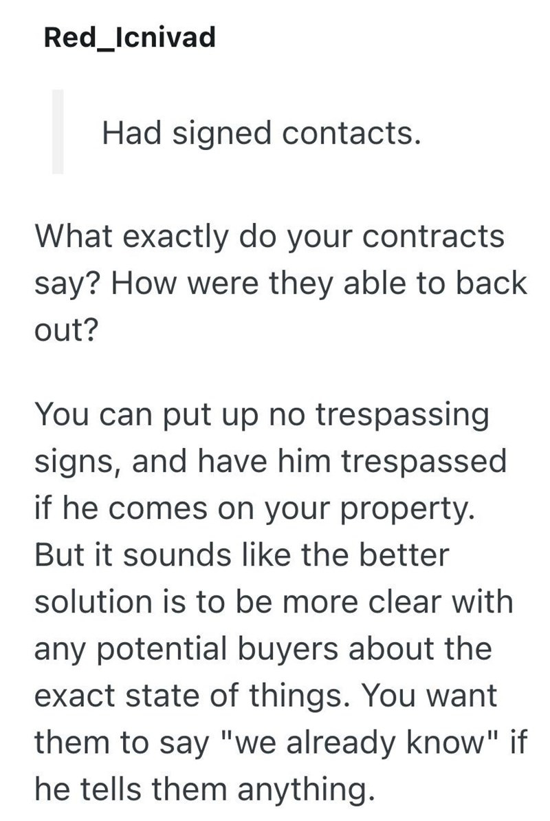 Red_Icnivad Had signed contacts. What exactly do your contracts say? How were they able to back out? You can put up no trespassing signs, and have him trespassed if he comes on your property. But it sounds like the better solution is to be more clear with any potential buyers about the exact state of things. You want them to say "we already know" if he tells them anything.