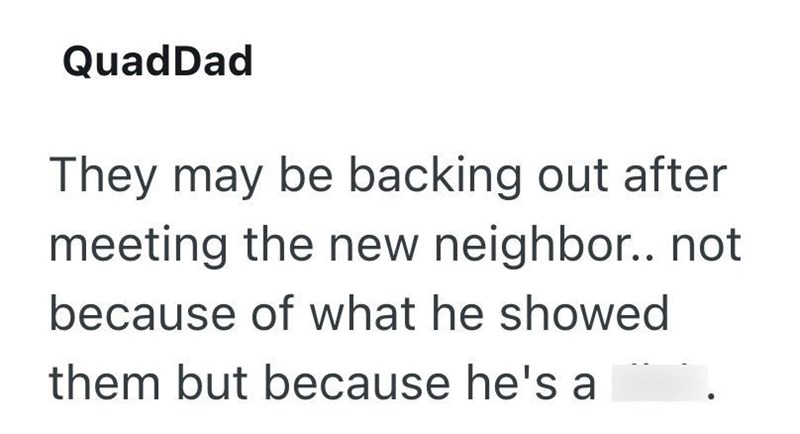 QuadDad They may be backing out after meeting the new neighbor.. not because of what he showed them but because he's a