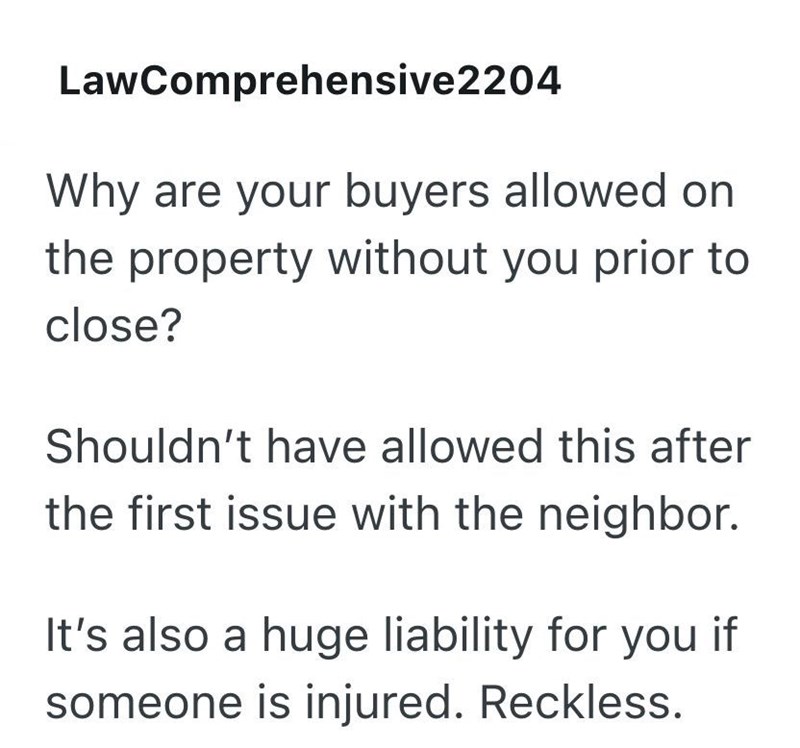 LawComprehensive2204 Why are your buyers allowed on the property without you prior to close? Shouldn't have allowed this after the first issue with the neighbor. It's also a huge liability for you if someone is injured. Reckless.