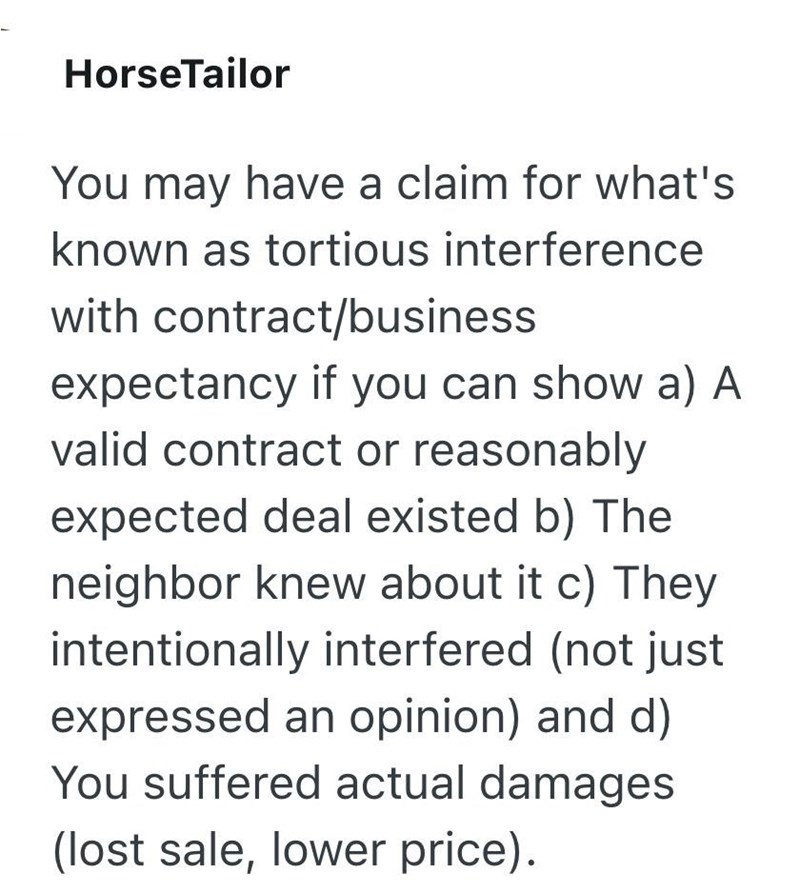 HorseTailor You may have a claim for what's known as tortious interference with contract/business expectancy if you can show a) A valid contract or reasonably expected deal existed b) The neighbor knew about it c) They intentionally interfered (not just expressed an opinion) and d) You suffered actual damages (lost sale, lower price).