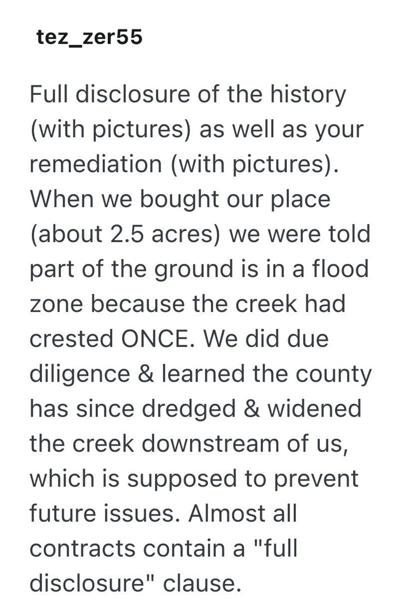 tez_zer55 Full disclosure of the history (with pictures) as well as your remediation (with pictures). When we bought our place (about 2.5 acres) we were told part of the ground is in a flood zone because the creek had crested ONCE. We did due diligence & learned the county has since dredged & widened the creek downstream of us, which is supposed to prevent future issues. Almost all contracts contain a "full disclosure" clause.