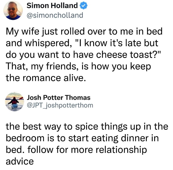 Simon Holland @simoncholland My wife just rolled over to me in bed and whispered, "I know it's late but do you want to have cheese toast?" That, my friends, is how you keep the romance alive. Josh Potter Thomas @JPT_joshpotterthom the best way to spice things up in the bedroom is to start eating dinner in bed. follow for more relationship advice