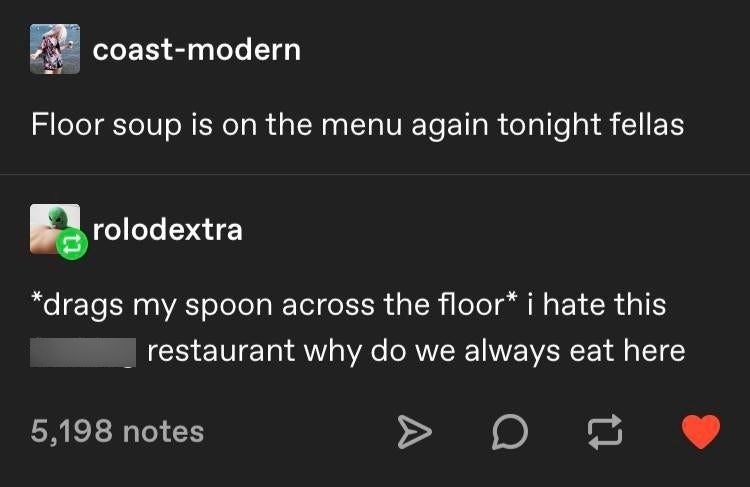 coast-modern Floor soup is on the menu again tonight fellas rolodextra *drags my spoon across the floor* i hate this restaurant why do we always eat here 5,198 notes >> D
