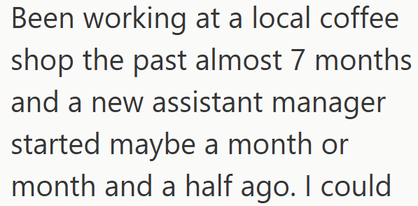 Been working at a local coffee shop the past almost 7 months and a new assistant manager started maybe a month or month and a half ago. I could