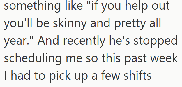 something like "if you help out you'll be skinny and pretty all year." And recently he's stopped scheduling me so this past week I had to pick up a few shifts