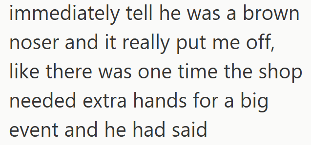 immediately tell he was a brown noser and it really put me off, like there was one time the shop needed extra hands for a big event and he had said