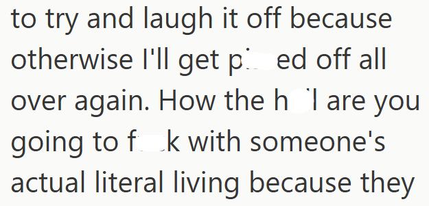 to try and laugh it off because otherwise I'll get ped off all over again. How the h I are you going to fk with someone's actual literal living because they