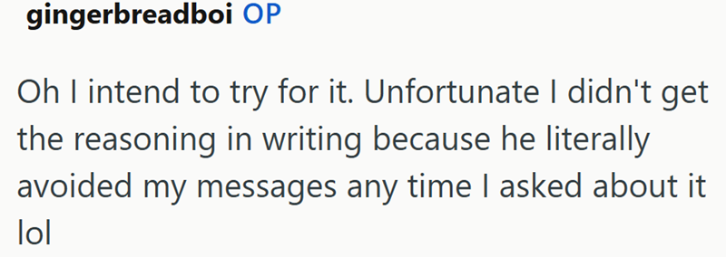 gingerbreadboi OP Oh I intend to try for it. Unfortunate I didn't get the reasoning in writing because he literally avoided my messages any time I asked about it lol